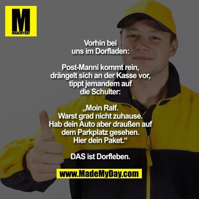 Vorhin bei
uns im Dorfladen:
Post-Manni kommt rein,
drängelt sich an der Kasse vor,
tippt jemandem auf
die Schulter:
„Moin Ralf.
Warst grad nicht zuhause.
Hab dein Auto aber draußen auf
dem Parkplatz gesehen.
Hier dein Paket.“
DAS ist Dorfleben. - Inspiration, Zitate & Sprüche | MadeMyDay | Jetzt entdecken & teilen Vorhin bei
uns im Dorfladen:
Post-Manni kommt rein,
drängelt sich an der Kasse vor,
tippt jemandem auf
die Schulter:
„Moin Ralf.
Warst grad nicht zuhause.
Hab dein Auto aber draußen auf
dem Parkplatz gesehen.
Hier dein Paket.“
DAS ist Dorfleben. - Inspirierendes Zitat mit Bild