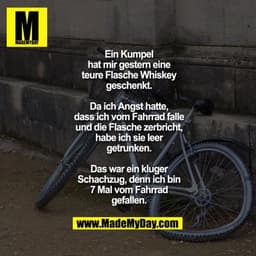 Ein Kumpel hat mir gestern
eine teure Flasche Whiskey
geschenkt. Da ich Angst hatte,
dass ich vom Fahrrad falle
und die 