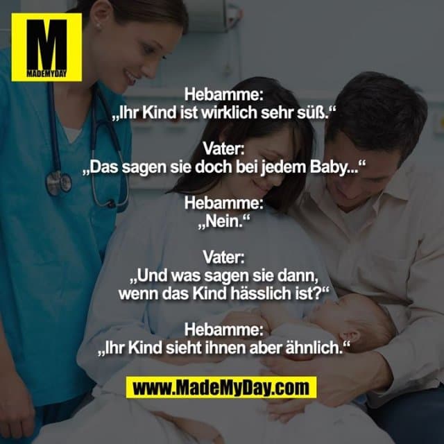 Hebamme:
„Ihr Kind ist wirklich sehr süß.“
Vater:
„Das sagen sie doch bei jedem Baby...“
Hebamme:
„Nein.“
Vater:
„Und was sagen sie dann,
wenn das Kind hässlich ist?“
Hebamme:
„Ihr Kind sieht ihnen aber ähnlich.“ - Inspiration, Zitate & Sprüche | MadeMyDay | Jetzt entdecken & teilen Hebamme:
„Ihr Kind ist wirklich sehr süß.“
Vater:
„Das sagen sie doch bei jedem Baby...“
Hebamme:
„Nein.“
Vater:
„Und was sagen sie dann,
wenn das Kind hässlich ist?“
Hebamme:
„Ihr Kind sieht ihnen aber ähnlich.“ - Inspirierendes Zitat mit Bild