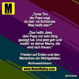 „Tante Tim, der Papa sagt, du bist ´ne Schlampe. Was heißt das?“

„Das heißt, dass dein Papa mir sein Ding gezeigt hat. 