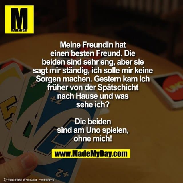 Meine Freundin hat einen besten Freund, die beiden sind sehr eng, aber sie sagt mir ständig, ich solle mir keine Sorgen machen.
Gestern kam ich früher von der Spätschicht nach Hause und was sehe ich? Die beiden sind am Uno spielen, ohne mich! - Inspiration, Zitate & Sprüche | MadeMyDay | Jetzt entdecken & teilen Meine Freundin hat einen besten Freund, die beiden sind sehr eng, aber sie sagt mir ständig, ich solle mir keine Sorgen machen.
Gestern kam ich früher von der Spätschicht nach Hause und was sehe ich? Die beiden sind am Uno spielen, ohne mich! - Inspirierendes Zitat mit Bild