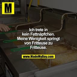 Ich trete in
kein Fettnäpfchen.
Meine Wenigkeit springt
von Fritteuse zu
Fritteuse.