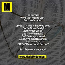 The German
word „so“ means „so“.
But there's more:

„Sooo...“ = This is how you do it.
„So!“ = Done, finally!
„So!!“ = O