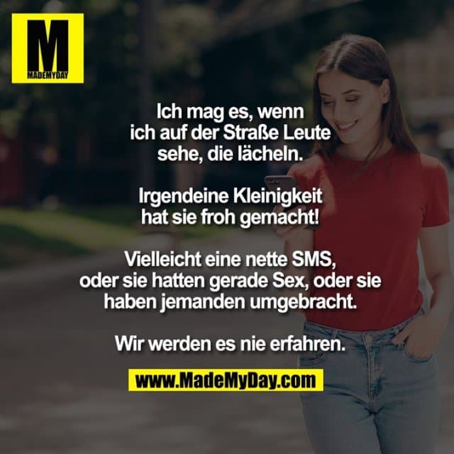 Ich mag es, wenn ich auf der Straße Leute sehe, die lächeln.
Irgendeine Kleinigkeit hat sie froh gemacht!
Vielleicht eine nette SMS, oder sie hatten gerade Sex, oder sie haben jemanden umgebracht.
Wir werden es nie erfahren. - Inspiration, Zitate & Sprüche | MadeMyDay | Jetzt entdecken & teilen Ich mag es, wenn ich auf der Straße Leute sehe, die lächeln.
Irgendeine Kleinigkeit hat sie froh gemacht!
Vielleicht eine nette SMS, oder sie hatten gerade Sex, oder sie haben jemanden umgebracht.
Wir werden es nie erfahren. - Inspirierendes Zitat mit Bild