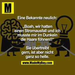 Eine Bekannte neulich:
„Boah wir hatten Stromausfall und ich musste mir im Dunkeln die Haare föhnen!!“
Sie übertreibt