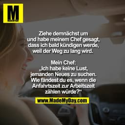 Ziehe demnächst um und habe meinem Chef gesagt, dass ich bald kündigen werde, weil der Weg zu lang wird. 

Mein Chef: „I