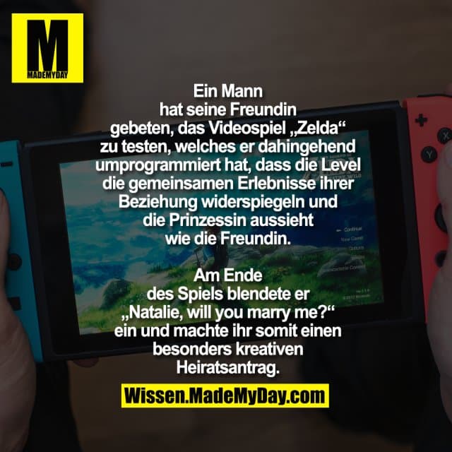 Ein Mann hat seine Freundin geben, das Videospiel „Zelda“ zu testen, welches er dahingehend umprogrammiert hat, dass die Level die gemeinsamen Erlebnisse ihrer Beziehung widerspiegeln und die Prinzessin aussieht wie die Freundin.
Am Ende des Spiels blendete er „Natalie, will you marry me?“ ein und machte ihr somit einen besonders kreativen Heiratsantrag. - Inspiration, Zitate & Sprüche | MadeMyDay | Jetzt entdecken & teilen Ein Mann hat seine Freundin geben, das Videospiel „Zelda“ zu testen, welches er dahingehend umprogrammiert hat, dass die Level die gemeinsamen Erlebnisse ihrer Beziehung widerspiegeln und die Prinzessin aussieht wie die Freundin.
Am Ende des Spiels blendete er „Natalie, will you marry me?“ ein und machte ihr somit einen besonders kreativen Heiratsantrag. - Inspirierendes Zitat mit Bild
