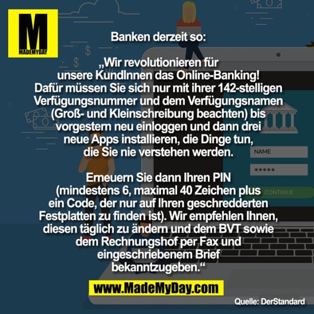 Banken derzeit so:
„Wir revolutionieren für
unsere KundInnen das Online-Banking!
Dafür müssen Sie sich nur mit ihrer 142-stelligen
Verfügungsnummer und dem Verfügungsnamen
(Groß- und Kleinschreibung beachten) bis
vorgestern neu einloggen und dann drei
neue Apps installieren, die Dinge tun,
die Sie nie verstehen werden.
Erneuern Sie dann Ihren PIN
(mindestens 6, maximal 40 Zeichen plus
ein Code, der nur auf Ihren geschredderten
Festplatten zu finden ist). Wir empfehlen Ihnen,
diesen täglich zu ändern und dem BVT sowie
dem Rechnungshof per Fax und
eingeschriebenem Brief
bekanntzugeben.“ - Inspiration, Zitate & Sprüche | MadeMyDay | Jetzt entdecken & teilen Banken derzeit so:
„Wir revolutionieren für
unsere KundInnen das Online-Banking!
Dafür müssen Sie sich nur mit ihrer 142-stelligen
Verfügungsnummer und dem Verfügungsnamen
(Groß- und Kleinschreibung beachten) bis
vorgestern neu einloggen und dann drei
neue Apps installieren, die Dinge tun,
die Sie nie verstehen werden.
Erneuern Sie dann Ihren PIN
(mindestens 6, maximal 40 Zeichen plus
ein Code, der nur auf Ihren geschredderten
Festplatten zu finden ist). Wir empfehlen Ihnen,
diesen täglich zu ändern und dem BVT sowie
dem Rechnungshof per Fax und
eingeschriebenem Brief
bekanntzugeben.“ - Inspirierendes Zitat mit Bild