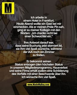 Ich arbeite in
einem Hotel in Frankfurt.
Heute Abend wollte ein Gast bei mir
einchecken. Als er meinen Pride Pin sah,
gi