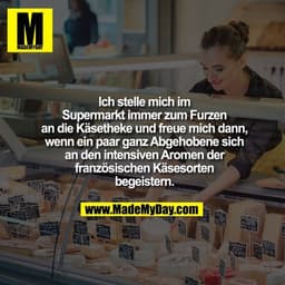 Ich stelle mich im Supermarkt immer zum Furzen an die Käsetheke und freue mich dann, wenn ein paar ganz Abgehobene sich 