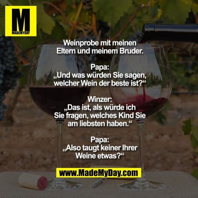 Weinprobe mit meinen Eltern und meinem Bruder.
Papa: „Und was würden Sie sagen, welcher Wein der beste ist?“
Winzer: „Das ist, als würde ich Sie fragen, welches Kind Sie am liebsten haben.“
Papa: „Also taugt keiner Ihrer Weine etwas?“ - Inspiration, Zitate & Sprüche | MadeMyDay | Jetzt entdecken & teilen Weinprobe mit meinen Eltern und meinem Bruder.
Papa: „Und was würden Sie sagen, welcher Wein der beste ist?“
Winzer: „Das ist, als würde ich Sie fragen, welches Kind Sie am liebsten haben.“
Papa: „Also taugt keiner Ihrer Weine etwas?“ - Inspirierendes Zitat mit Bild