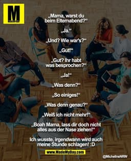 „Mama, warst du beim Elternabend?“
„Ja.“
„Und? Wie war's?“
„Gut!“
„Gut? Ihr habt was besprochen?“
„Ja!“
„Was denn?“
„So 
