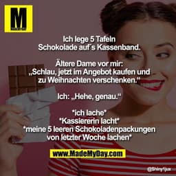 Ich lege 5 Tafeln Schokolade auf´s Kassenband.
Ältere Dame vor mir: „Schlau, jetzt im Angebot kaufen und zu Weihnachten 