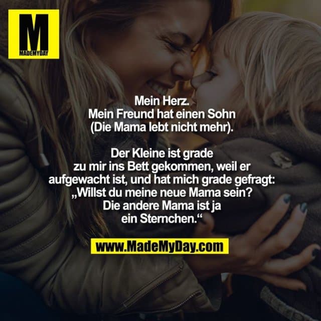 Mein Herz.
Mein Freund hat einen Sohn
(Die Mama lebt nicht mehr).
Der Kleine ist grade zu mir ins Bett gekommen, weil er aufgewacht ist, und hat mich grade gefragt: „Willst du meine neue Mama sein? Die andere Mama ist ja ein Sternchen.“ - Inspiration, Zitate & Sprüche | MadeMyDay | Jetzt entdecken & teilen Mein Herz.
Mein Freund hat einen Sohn
(Die Mama lebt nicht mehr).
Der Kleine ist grade zu mir ins Bett gekommen, weil er aufgewacht ist, und hat mich grade gefragt: „Willst du meine neue Mama sein? Die andere Mama ist ja ein Sternchen.“ - Inspirierendes Zitat mit Bild