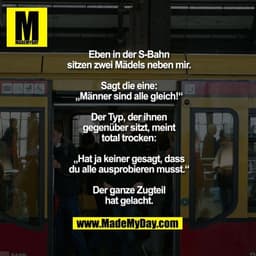 Eben in der S-Bahn sitzen
zwei Mädels neben mir.
Sagt die eine:
„Männer sind alle gleich!“
Der Typ, der ihnen gegenüber
