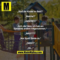 „Sind die Kinder im Bett?“
„Welche?“
„UNSERE!!!“
„Ach, die! Nein, ich hab am Spielplatz andere mitgenommen.“
„WAS???“
„N