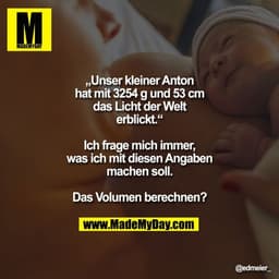 „Unser kleiner Anton hat mit
3254 g und 53 cm das Licht der
Welt erblickt.“
Ich frage mich immer, was ich
mit diesen Ang