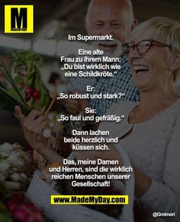 Im Supermarkt.

Eine alte Frau zu ihrem Mann: „Du bist wirklich wie eine Schildkröte.“

Er: „So robust und stark?“

Sie: