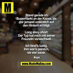 Stand gerade im Supermarkt an der Kasse, als mir jemand ordentlich auf den Hintern schlägt.

Long story short: Der Typ h