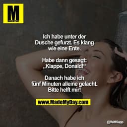Ich habe unter der Dusche gefurzt.
Es klang wie eine Ente.
Habe dann gesagt: „Klappe, Donald!“
Danach habe ich fünf Minu