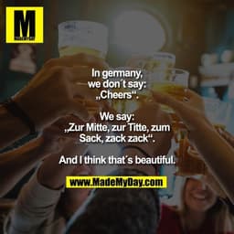 In germany,
we don´t say:
„Cheers“.

We say:
„Zur Mitte, zur Titte, zum
Sack, zack zack“.

And I think that´s beautiful.