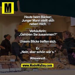 Heute beim Bäcker:
Junger Mann stellt sich neben mich.
Verkäuferin: „Gehören Sie zusammen?“
Unsere Blicke treffen sich.

