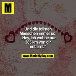 Und die tollsten
Menschen immer so:
„Hey, ich wohne nur
385 km von dir
entfernt.“