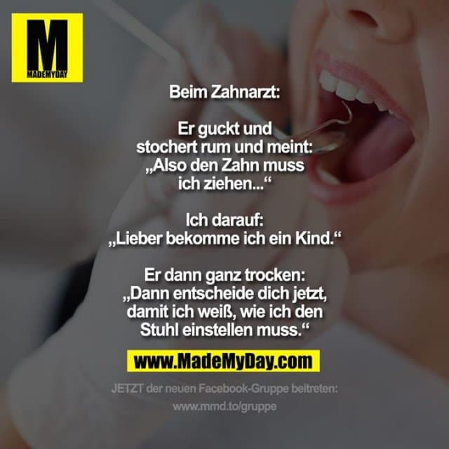 Beim Zahnarzt:
Er guckt und
stochert rum und meint:
„Also den Zahn muss
ich ziehen...“
Ich darauf:
„Lieber bekomme ich ein Kind.“
Er dann ganz trocken:
„Dann entscheide dich jetzt,
damit ich weiß, wie ich den
Stuhl einstellen muss.“ - Inspiration, Zitate & Sprüche | MadeMyDay | Jetzt entdecken & teilen Beim Zahnarzt:
Er guckt und
stochert rum und meint:
„Also den Zahn muss
ich ziehen...“
Ich darauf:
„Lieber bekomme ich ein Kind.“
Er dann ganz trocken:
„Dann entscheide dich jetzt,
damit ich weiß, wie ich den
Stuhl einstellen muss.“ - Inspirierendes Zitat mit Bild