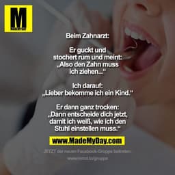Beim Zahnarzt:

Er guckt und
stochert rum und meint:
„Also den Zahn muss
ich ziehen...“

Ich darauf:
„Lieber bekomme ich