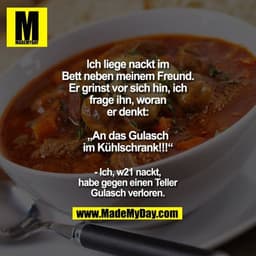 Ich liege nackt im
Bett neben meinem Freund.
Er grinst vor sich hin, ich
frage ihn, woran
er denkt:

„An das Gulasch
im 