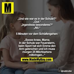 „Und wie war es in der Schule?“
„Gut.“
„Irgendwas besonderes?“
„Nö.“

5 Minuten vor dem Schlafengehen:

„Soooo krass, Ma