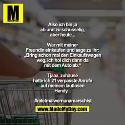 Also ich bin ja ab und zu schusselig, aber heute...

War mit meiner Freundin einkaufen und sage zu ihr: „Bring schon mal
