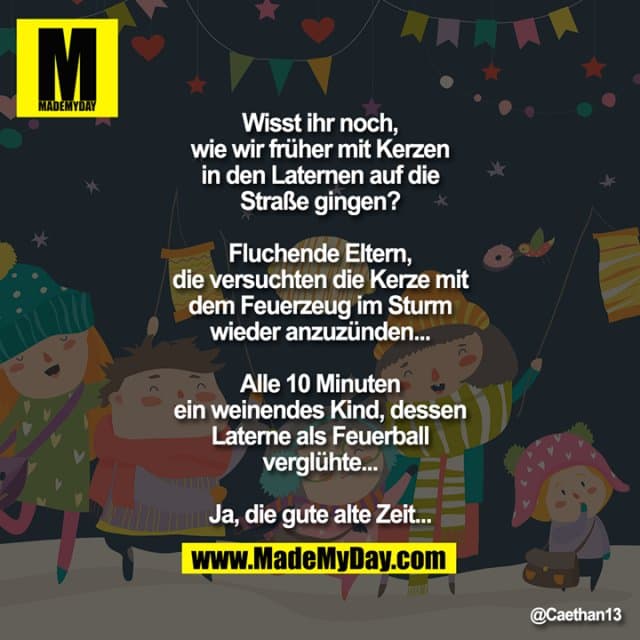 Wisst ihr noch, wie wir früher mit Kerzen in den Laternen auf die Straße gingen?
Fluchende Eltern, die versuchten die Kerze mit dem Feuerzeug im Sturm wieder anzuzünden...
Alle 10 Minuten ein weinendes Kind, dessen Laterne als Feuerball verglühte...
Ja, die gute alte Zeit... - Inspiration, Zitate & Sprüche | MadeMyDay | Jetzt entdecken & teilen Wisst ihr noch, wie wir früher mit Kerzen in den Laternen auf die Straße gingen?
Fluchende Eltern, die versuchten die Kerze mit dem Feuerzeug im Sturm wieder anzuzünden...
Alle 10 Minuten ein weinendes Kind, dessen Laterne als Feuerball verglühte...
Ja, die gute alte Zeit... - Inspirierendes Zitat mit Bild