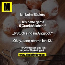 Ich beim Bäcker:

„Ich hätte gerne 5 Quarkbällchen.“
„6 Stück sind im Angebot.“
„Okay, dann nehme ich 12.“

- ich, verfr