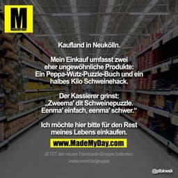 Kaufland in Neukölln.
Mein Einkauf umfasst zwei eher ungewöhnliche Produkte:
Ein Peppa-Wutz-Puzzle-Buch und ein halbes K