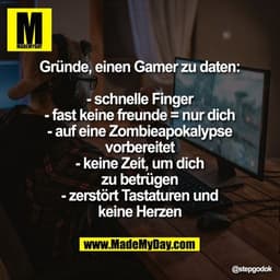 Gründe, einen Gamer zu daten:
- schnelle Finger
- fast keine freunde = nur dich
- auf eine Zombieapokalypse
vorbereitet
