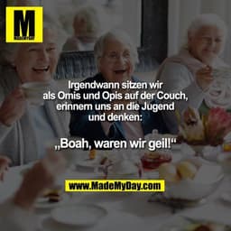 Irgendwann sitzen wir als Omis und Opis auf der Couch, erinnern uns an die Jugend und denken:
„Boah, waren wir geil!“