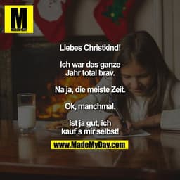 Liebes Christkind!

Ich war das ganze Jahr total brav.
Na ja, die meiste Zeit.
Ok, manchmal.
Ist ja gut, ich kauf`s mir 