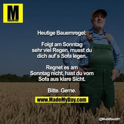Heutige Bauernregel:

Folgt am Sonntag sehr viel Regen,
musst du dich auf`s Sofa legen.
Regnet es am Sonntag nicht,
hast