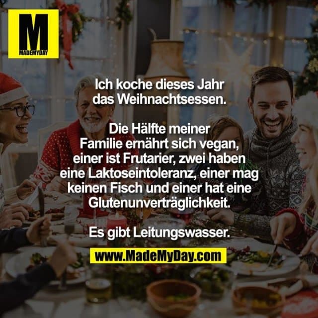 Ich koche dieses Jahr das
Weihnachtsessen. Die Hälfte meiner
Familie ernährt sich vegan, einer
ist Frutarier, zwei haben eine
Laktoseintoleranz, einer mag
keinen Fisch und einer hat eine
Glutenunverträglichkeit.
Es gibt Leitungswasser. - Inspiration, Zitate & Sprüche | MadeMyDay | Jetzt entdecken & teilen Ich koche dieses Jahr das
Weihnachtsessen. Die Hälfte meiner
Familie ernährt sich vegan, einer
ist Frutarier, zwei haben eine
Laktoseintoleranz, einer mag
keinen Fisch und einer hat eine
Glutenunverträglichkeit.
Es gibt Leitungswasser. - Inspirierendes Zitat mit Bild