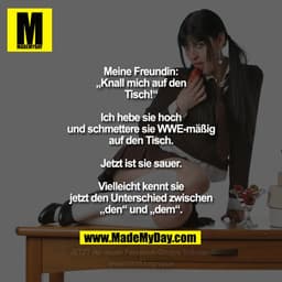 Meine Freundin: „Knall mich auf den
Tisch!“
Ich hebe sie hoch und schmettere sie
WWE-mäßig auf den Tisch. Jetzt ist
sie 