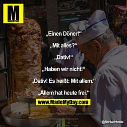 „Einen Döner!“
„Mit alles?“
„Dativ!“
„Haben wir nicht!“
„Dativ! Es heißt: Mit allem.“
„Allem hat heute frei.“