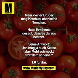 Mein kleiner Bruder mag
Ketchup, aber keine Tomaten.
Habe ihm heute gesagt,
dass es daraus besteht.
Seine Antwort: „Ich 
