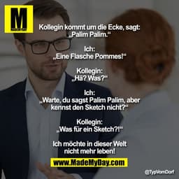 Kollegin kommt um die Ecke, sagt: „Palim Palim.“

Ich: „Eine Flasche Pommes!“

Kollegin: „Hä? Was?“

Ich: „Warte, du sag