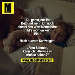 „Du gehst jetzt ins Bett
und wenn ich noch einmal
das Wort Mama höre,
gibt’s morgen kein Eis!“
Nach kurzem Schweigen:
„F
