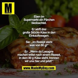 Eben im Supermarkt ein Pärchen
beobachtet. Er wirft drei
große Stücke Käse in den
Einkaufswagen.
Sie: „Im Rezept steht w