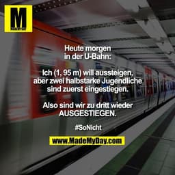 Heute morgen in der U-Bahn:
Ich (1, 95 m) will aussteigen, aber zwei halbstarke Jugendliche sind zuerst eingestiegen.

A