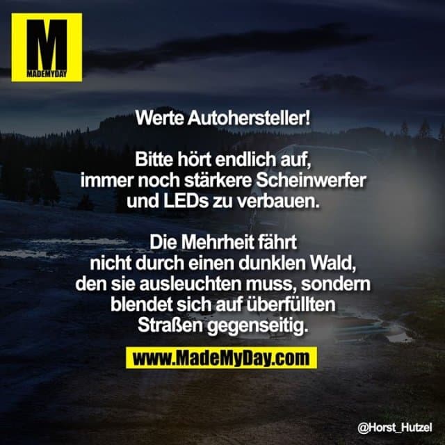 Werte Autohersteller!
Bitte hört endlich auf, immer noch stärkere Scheinwerfer und LEDs zu verbauen. Die Mehrheit fährt nicht durch einen dunklen Wald, den sie ausleuchten muss, sondern blendet sich auf überfüllten Straßen gegenseitig. - Inspiration, Zitate & Sprüche | MadeMyDay | Jetzt entdecken & teilen Werte Autohersteller!
Bitte hört endlich auf, immer noch stärkere Scheinwerfer und LEDs zu verbauen. Die Mehrheit fährt nicht durch einen dunklen Wald, den sie ausleuchten muss, sondern blendet sich auf überfüllten Straßen gegenseitig. - Inspirierendes Zitat mit Bild