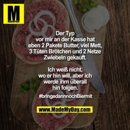 Der Typ
vor mir an der Kasse hat
eben 2 Pakete Butter, viel Mett,
3 Tüten Brötchen und 2 Netze
Zwiebeln gekauft.

Ich we