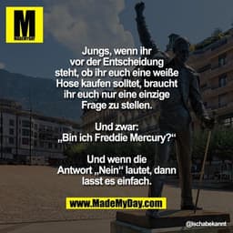 Jungs, wenn ihr vor der Entscheidung steht, ob ihr euch eine weiße Hose kaufen solltet, braucht ihr euch nur eine einzig